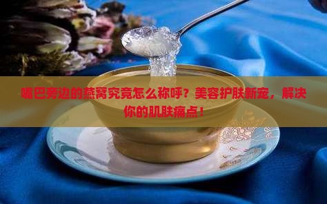 嘴巴旁边的燕窝究竟怎么称呼？美容护肤新宠，解决你的肌肤痛点！