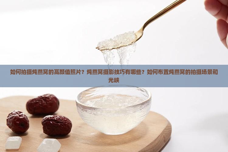 如何拍摄炖燕窝的高颜值照片？炖燕窝摄影技巧有哪些？如何布置炖燕窝的拍摄场景和光峡