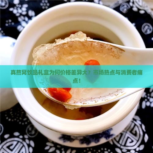 真燕窝饮品礼盒为何价格差异大？市场热点与消费者痛点！