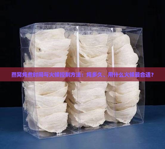 燕窝炖煮时间与火候控制方法：炖多久、用什么火候最合适？