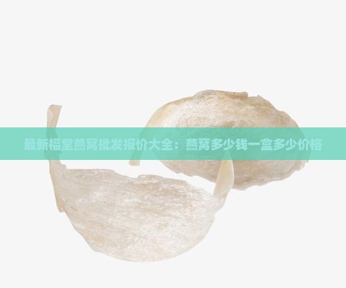 最新福堂燕窝批发报价大全：燕窝多少钱一盒多少价格