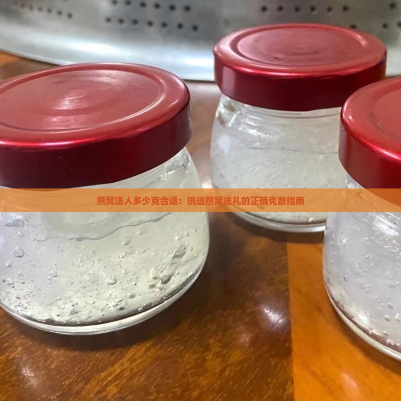 燕窝送人多少克合适：挑选燕窝送礼的正确克数指南