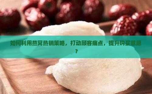 如何利用燕窝热销策略，打动顾客痛点，提升购买意愿？