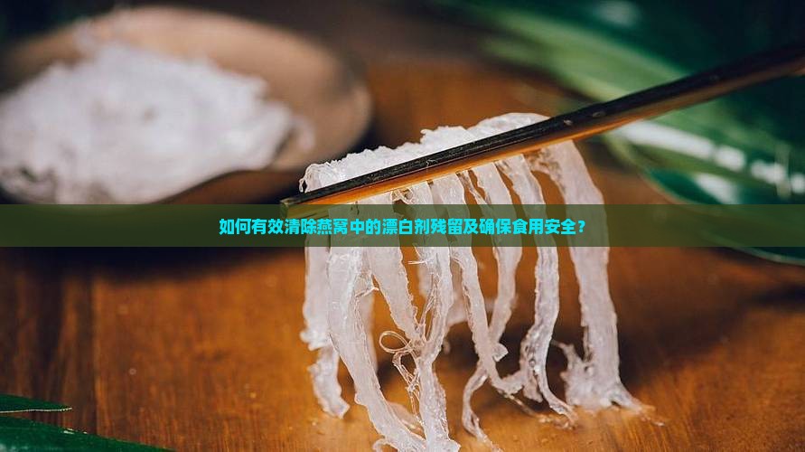 如何有效清除燕窝中的漂白剂残留及确保食用安全？
