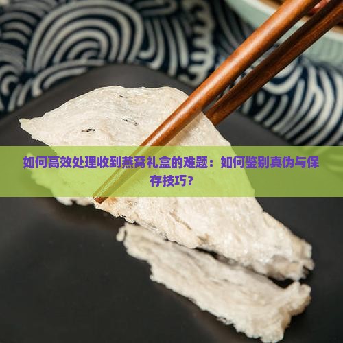 如何高效处理收到燕窝礼盒的难题：如何鉴别真伪与保存技巧？