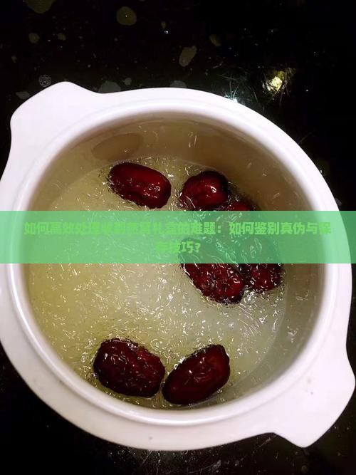 如何高效处理收到燕窝礼盒的难题：如何鉴别真伪与保存技巧？