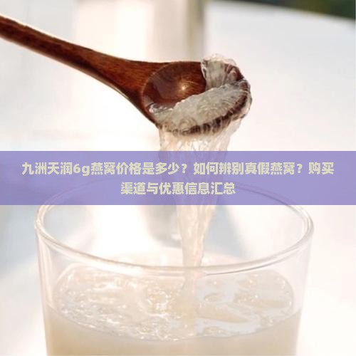 九洲天润6g燕窝价格是多少？如何辨别真假燕窝？购买渠道与优惠信息汇总
