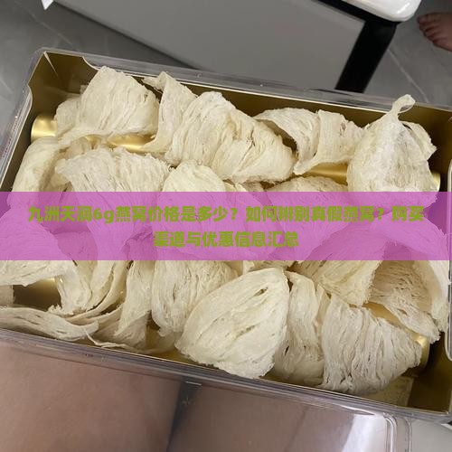 九洲天润6g燕窝价格是多少？如何辨别真假燕窝？购买渠道与优惠信息汇总