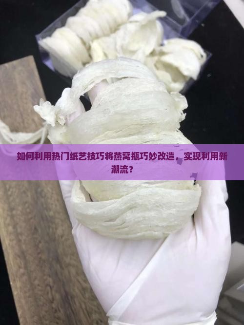 如何利用热门纸艺技巧将燕窝瓶巧妙改造，实现利用新潮流？