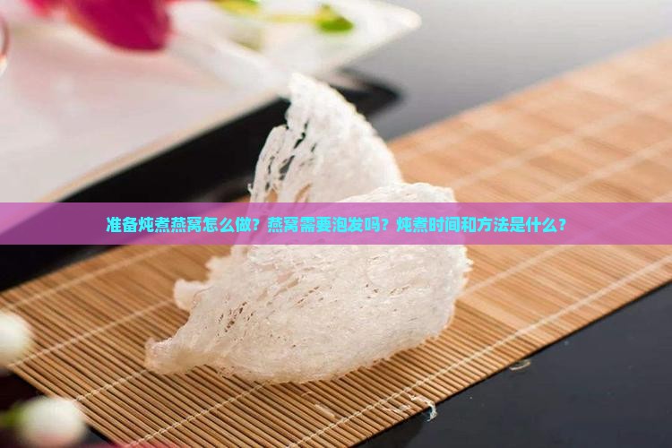 准备炖煮燕窝怎么做？燕窝需要泡发吗？炖煮时间和方法是什么？