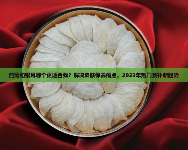 燕窝和银耳哪个更适合我？解决皮肤保养痛点，2023年热门食补新趋势
