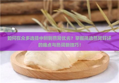 如何在众多选择中辨别燕窝优劣？掌握挑选燕窝好坏的痛点与热词新技巧！