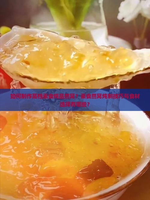 如何制作高档素食炖品燕窝？素食燕窝炖制技巧与食材选择有哪些？
