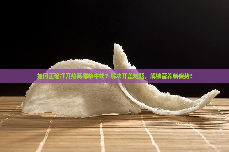 如何正确打开燕窝椰浆牛奶？解决开盖难题，解锁营养新姿势！