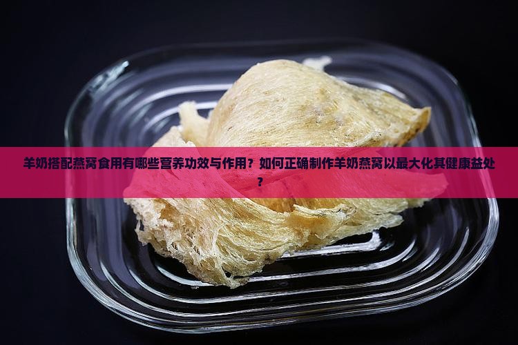 羊奶搭配燕窝食用有哪些营养功效与作用？如何正确制作羊奶燕窝以最大化其健康益处？