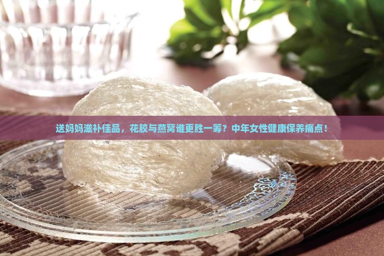 送妈妈滋补佳品，花胶与燕窝谁更胜一筹？中年女性健康保养痛点！