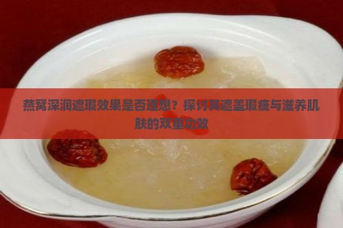 燕窝深润遮瑕效果是否理想？探讨其遮盖瑕疵与滋养肌肤的双重功效