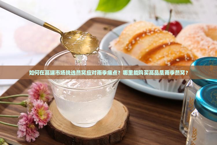 如何在高端市场挑选燕窝应对雨季痛点？哪里能购买高品质雨季燕窝？