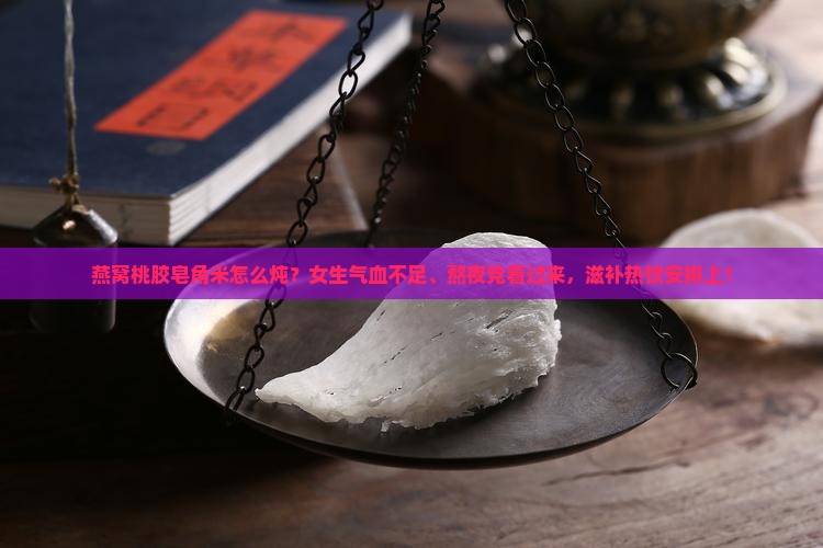 燕窝桃胶皂角米怎么炖？女生气血不足、熬夜党看过来，滋补热饮安排上！