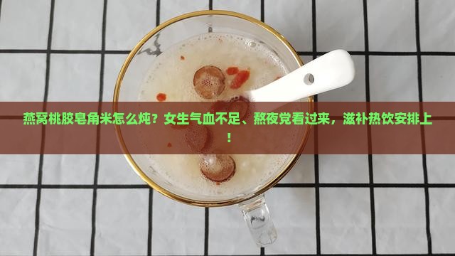 燕窝桃胶皂角米怎么炖？女生气血不足、熬夜党看过来，滋补热饮安排上！