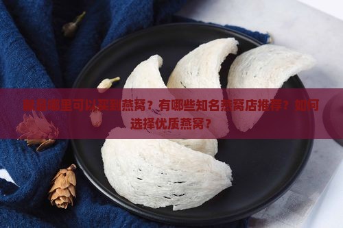 献县哪里可以买到燕窝？有哪些知名燕窝店推荐？如何选择优质燕窝？