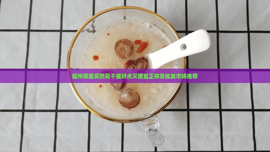 福州哪里买燕窝干盏好点又便宜正宗及批发市场推荐