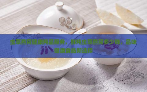 虫草燕窝健康炖品服务，鲜炖虫草燕窝多少钱，品味健康食品新选择