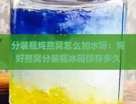 分装瓶炖燕窝怎么加水呀：炖好燕窝分装瓶冰箱保存多久及加热方法