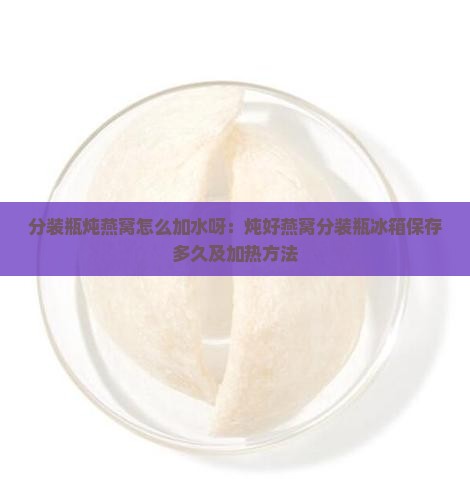分装瓶炖燕窝怎么加水呀：炖好燕窝分装瓶冰箱保存多久及加热方法