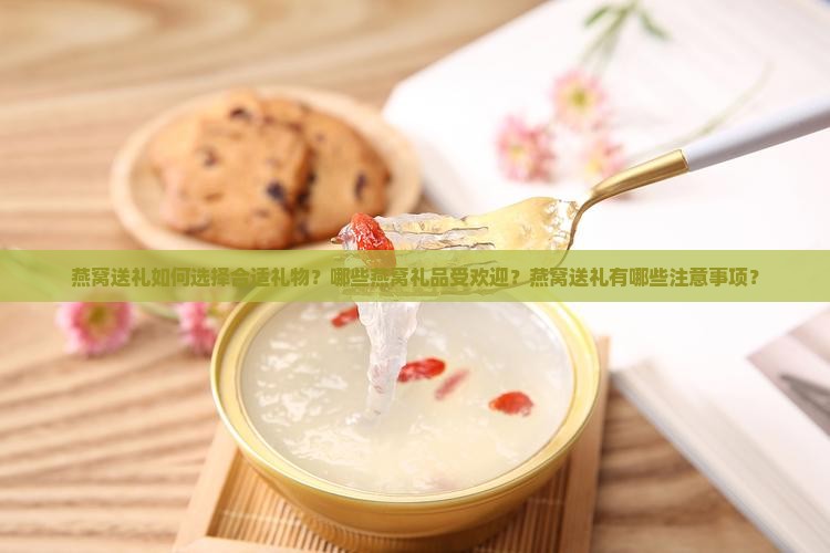 燕窝送礼如何选择合适礼物？哪些燕窝礼品受欢迎？燕窝送礼有哪些注意事项？