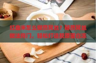 红曲米怎么做燕窝丝？秘燕窝丝做法窍门，轻松打造胶原蛋白冻！