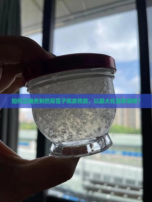 如何正确煮制燕窝莲子陈皮桃胶，以最大化营养吸收？