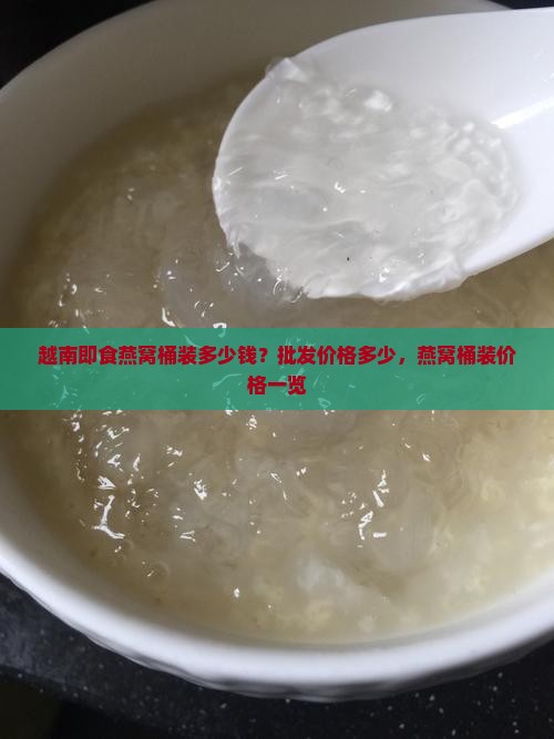 越南即食燕窝桶装多少钱？批发价格多少，燕窝桶装价格一览