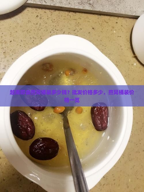 越南即食燕窝桶装多少钱？批发价格多少，燕窝桶装价格一览