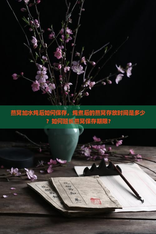 燕窝加水炖后如何保存，炖煮后的燕窝存放时间是多少？如何延长燕窝保存期限？