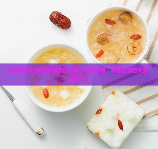 如何在小仙炖燕窝购买时省钱？优惠攻略，掌握最新热词折扣技巧！
