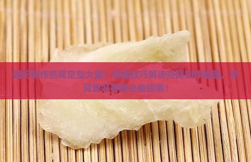 如何制作燕窝定型大盏？掌握技巧解决燕窝制作难题，燕窝爱好者的必备指南！