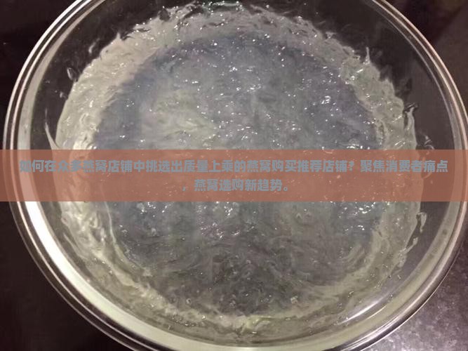如何在众多燕窝店铺中挑选出质量上乘的燕窝购买推荐店铺？聚焦消费者痛点，燕窝选购新趋势。