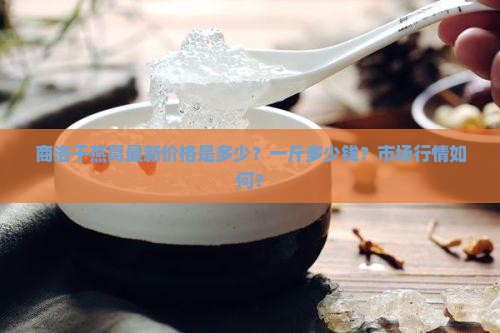 商洛干燕窝最新价格是多少？一斤多少钱？市场行情如何？