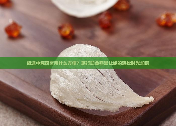旅途中炖燕窝用什么方便？旅行即食燕窝让你的轻松时光加倍