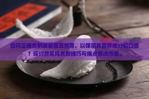 如何正确煮制袋装银耳燕窝，以保留其营养成分和口感？探讨燕窝炖煮新技巧与痛点解决方案。