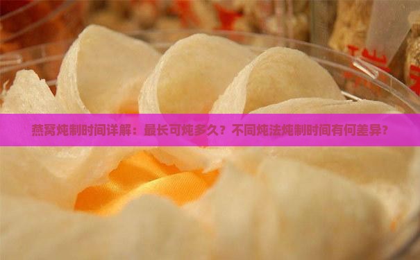 燕窝炖制时间详解：最长可炖多久？不同炖法炖制时间有何差异？