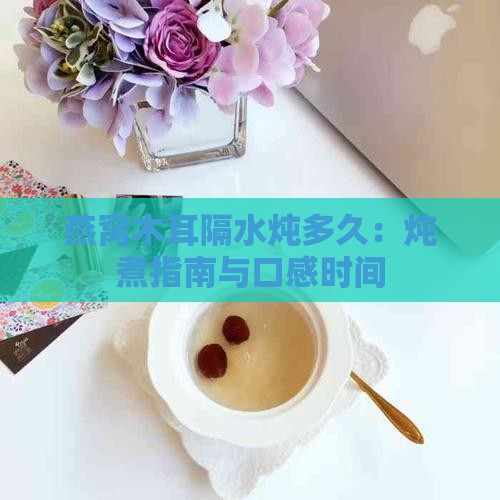燕窝木耳隔水炖多久:炖煮指南与口感时间 燕窝木耳隔水炖多久:炖煮指南与口感时间