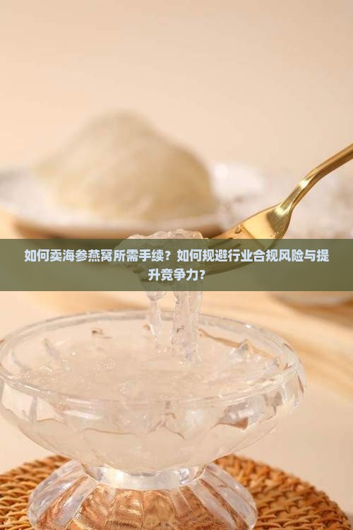 如何卖海参燕窝所需手续？如何规避行业合规风险与提升竞争力？
