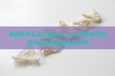 盘锦燕窝礼盒价格多少2023年新款孕妇滋补送长辈真空装多少钱