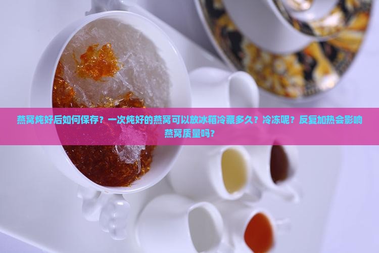 燕窝炖好后如何保存？一次炖好的燕窝可以放冰箱冷藏多久？冷冻呢？反复加热会影响燕窝质量吗？