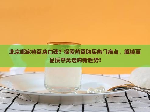 北京哪家燕窝店口碑？探索燕窝购买热门痛点，解锁高品质燕窝选购新趋势！