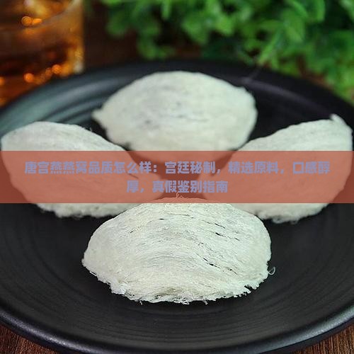 唐宫燕燕窝品质怎么样：宫廷秘制，精选原料，口感醇厚，真假鉴别指南