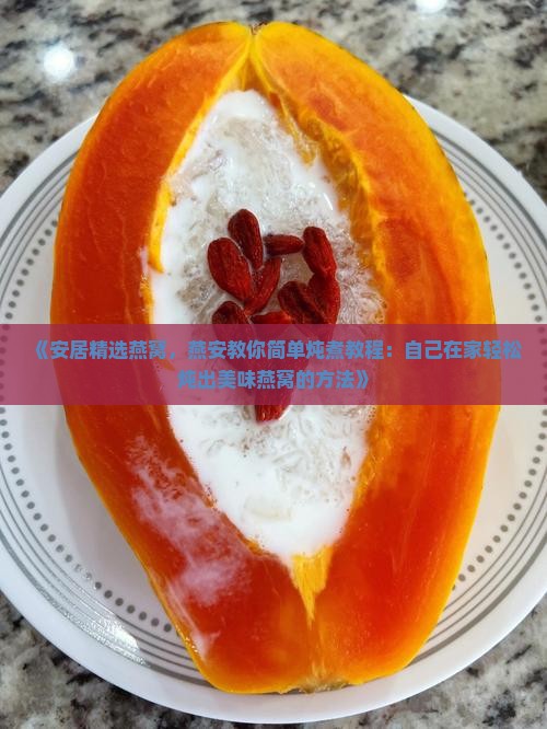 《安居精选燕窝，燕安教你简单炖煮教程：自己在家轻松炖出美味燕窝的方法》