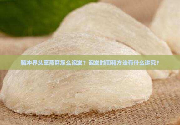 腾冲界头草燕窝怎么泡发？泡发时间和方法有什么讲究？